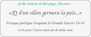 at the bottom of this page, discover :

«Et d’un sillon germera la paix...»

Fresque poétique évoquant la Grande Guerre 14-18

écrite pour l’œuvre musicale du même nom
